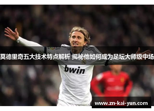 莫德里奇五大技术特点解析 揭秘他如何成为足坛大师级中场