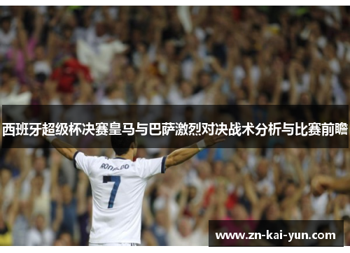 西班牙超级杯决赛皇马与巴萨激烈对决战术分析与比赛前瞻 西班牙超级杯决赛皇马与巴萨激烈对决战术分析与比赛前瞻