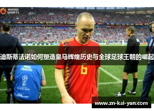 迪斯蒂法诺如何塑造皇马辉煌历史与全球足球王朝的崛起