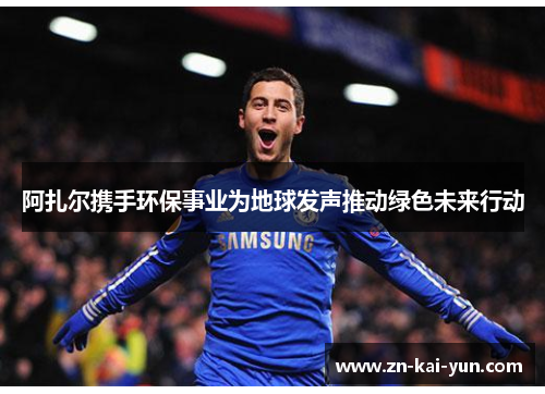 阿扎尔携手环保事业为地球发声推动绿色未来行动 阿扎尔携手环保事业为地球发声推动绿色未来行动