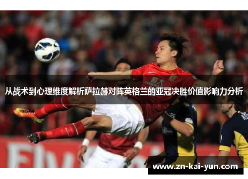 从战术到心理维度解析萨拉赫对阵英格兰的亚冠决胜价值影响力分析 从战术到心理维度解析萨拉赫对阵英格兰的亚冠决胜价值影响力分析