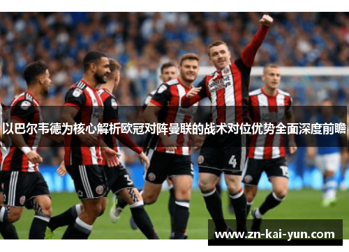 以巴尔韦德为核心解析欧冠对阵曼联的战术对位优势全面深度前瞻
