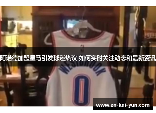 阿诺德加盟皇马引发球迷热议 如何实时关注动态和最新资讯 阿诺德加盟皇马引发球迷热议 如何实时关注动态和最新资讯