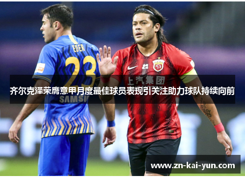 齐尔克泽荣膺意甲月度最佳球员表现引关注助力球队持续向前