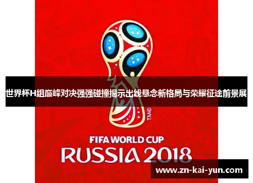 世界杯H组巅峰对决强强碰撞揭示出线悬念新格局与荣耀征途前景展