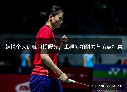 韩悦个人训练习惯曝光,重视多拍耐力与落点打磨 韩悦个人训练习惯曝光,重视多拍耐力与落点打磨